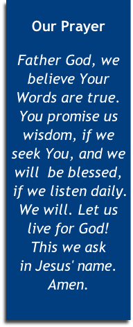 
Our Prayer

Father God, we believe Your Words are true. You promise us wisdom, if we seek You, and we will  be blessed,
 if we listen daily. We will. Let us live for God! 
This we ask 
in Jesus' name. Amen. 
