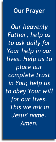 
Our Prayer

Our heavenly Father, help us 
to ask daily for Your help in our lives. Help us to place our complete trust 
in You; help us 
to obey Your will for our lives. 
This we ask in Jesus' name. Amen.


 
